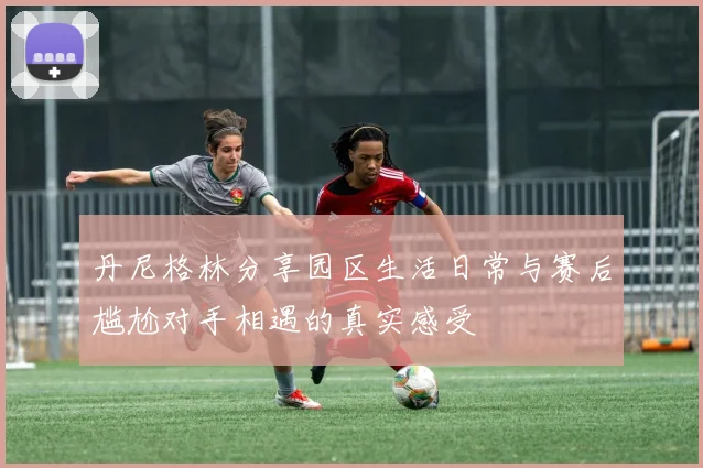 丹尼格林分享园区生活日常与赛后尴尬对手相遇的真实感受