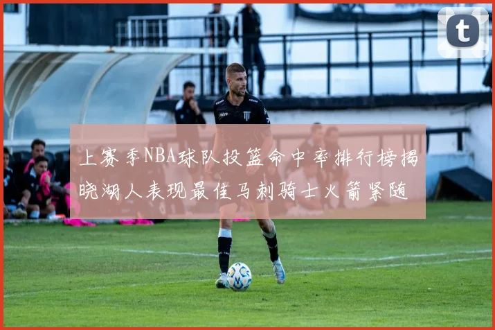 上赛季NBA球队投篮命中率排行榜揭晓湖人表现最佳马刺骑士火箭紧随其后