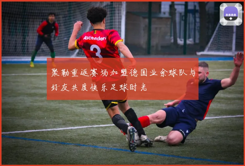 聚勒重返赛场加盟德国业余球队与好友共度快乐足球时光