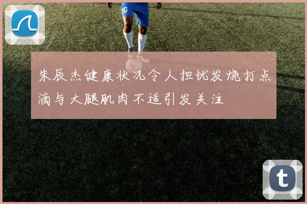 朱辰杰健康状况令人担忧发烧打点滴与大腿肌肉不适引发关注