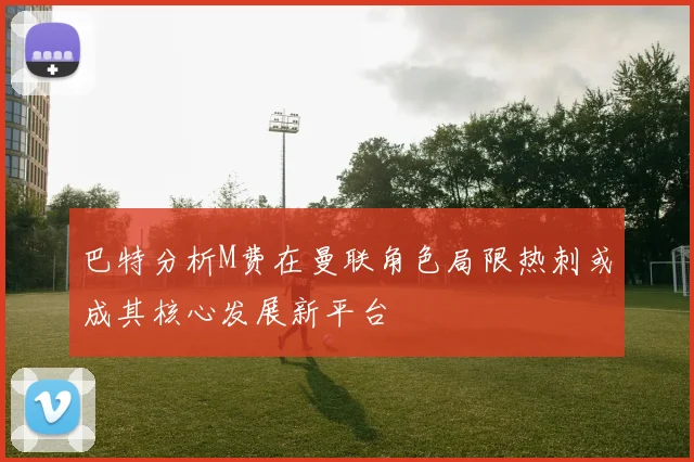 巴特分析M费在曼联角色局限热刺或成其核心发展新平台