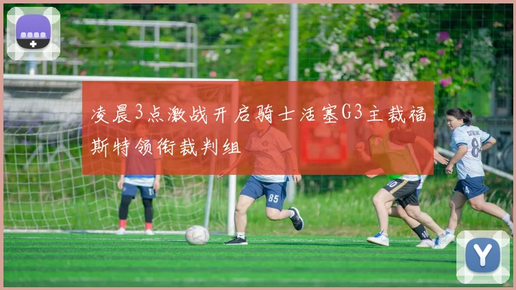 凌晨3点激战开启骑士活塞G3主裁福斯特领衔裁判组