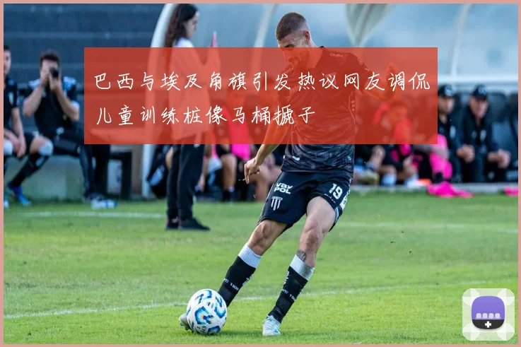 巴西与埃及角旗引发热议网友调侃儿童训练桩像马桶搋子