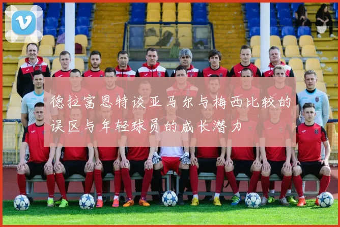 德拉富恩特谈亚马尔与梅西比较的误区与年轻球员的成长潜力