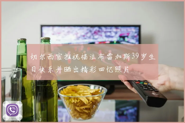 切尔西官推祝福法布雷加斯39岁生日快乐并晒出精彩回忆照片