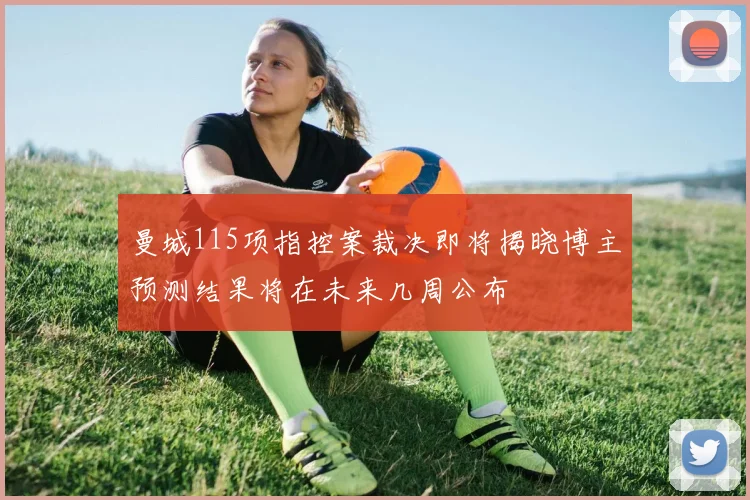 曼城115项指控案裁决即将揭晓博主预测结果将在未来几周公布